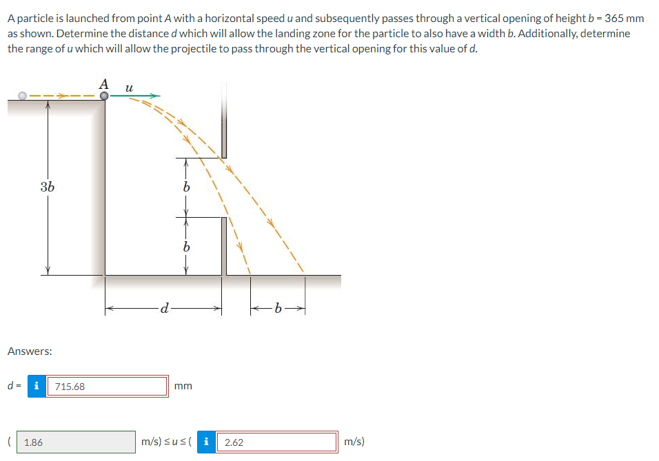 A particle is launched from point A with a horizontal speed u and subsequently passes through a vertical opening of height b = 365 mm
as shown. Determine the distance d which will allow the landing zone for the particle to also have a width b. Additionally, determine
the range of u which will allow the projectile to pass through the vertical opening for this value of d.
36
Answers:
d = i 715.68
( 1.86
A u
-d.
b
mm
m/s) ≤us ( i
2.62
-b→
m/s)