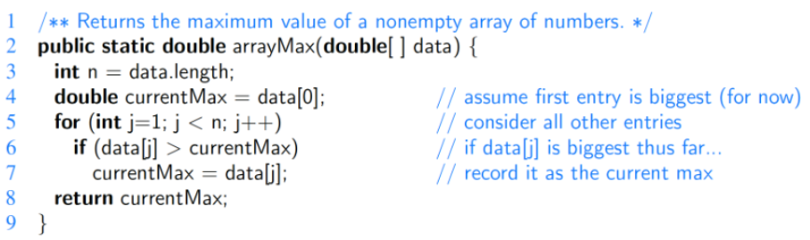 1
/** Returns the maximum value of a nonempty array of numbers. */
2 public static double arrayMax(double[ ] data) {
3
int n = data.length;
4
double current Max = data[0];
for (int j=1; j<n; j++)
5
6
7
if (data[j]> current Max)
current Max = data[j];
return current Max;
8
9 }
// assume first entry is biggest (for now)
// consider all other entries
// if data[j] is biggest thus far...
// record it as the current max