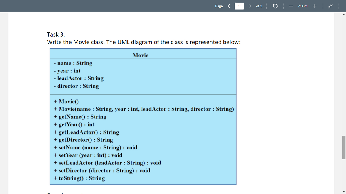 - name : String
-year: int
Task 3:
Write the Movie class. The UML diagram of the class is represented below:
Movie
- leadActor : String
- director : String
Page
+ Movie()
+ Movie(name : String, year : int, leadActor : String, director : String)
+ getName(): String
+ get Year(): int
+ getLeadActor(): String
+ getDirector(): String
+ setName (name : String): void
+ set Year (year : int) : void
+ setLeadActor (leadActor : String) : void
+ setDirector (director : String): void
+ toString(): String
3
of 3
2
ZOOM +