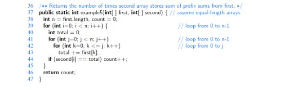 36 /** Returns the number of times second array stores sum of prefix sums from first. */
37 public static int example5(int[] first, int[] second) { // assume equal-length arrays
38
39
// loop from 0 to n-1
40
41
// loop from 0 to n-1
42
// loop from 0 to j
43
44
45
46
47 }
int n = first.length, count = 0;
for (int i=0; i<n; i++) {
int total = 0;
for (int j=0; j<n; j++)
for (int k=0; k<=j; k++)
total += first[k]:
if (second[i] == total) count++;
}
return count;