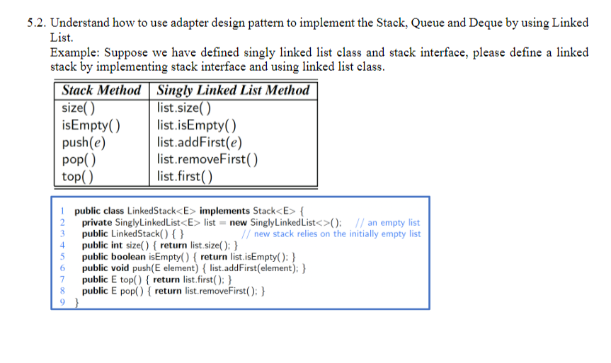 5.2. Understand how to use adapter design pattern to implement the Stack, Queue and Deque by using Linked
List.
Example: Suppose we have defined singly linked list class and stack interface, please define a linked
stack by implementing stack interface and using linked list class.
Stack Method
size()
isEmpty()
push(e)
pop()
top()
Singly Linked List Method
list.size()
list.isEmpty()
list.addFirst(e)
list.removeFirst()
list.first()
1 public class LinkedStack<E> implements Stack<E> {
private SinglyLinked List<E> list = new SinglyLinked List<>(); // an empty list
public LinkedStack() { }
// new stack relies on the initially empty list
public int size() { return list.size(); }
public boolean isEmpty() { return list.isEmpty(); }
public void push(E element) { list.addFirst(element); }
public E top() { return list.first(); }
public E pop() { return list.removeFirst(); }
7
8
9}