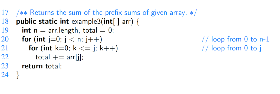 17 /** Returns the sum of the prefix sums of given array. */
18 public static int example3(int[] arr) {
19
27222
20
21
23
24
}
int n = arr.length, total = 0;
for (int i=0; j<n; j++)
for (int k=0; k <= j; k++)
total += arr[j];
return total;
// loop from 0 to n-1
// loop from 0 to j