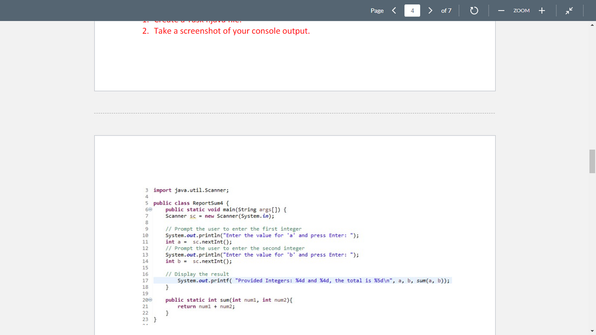 2. Take a screenshot of your console output.
3 import java.util.Scanner;
4
5 public class ReportSum4 {
60
7
8
9
// Prompt the user to enter the first integer
10
System.out.println("Enter the value for 'a' and press Enter: ");
int a = sc.nextInt();
11
12
// Prompt the user to enter the second integer
13 System.out.println("Enter the value for 'b' and press Enter: ");
14
int b sc.nextInt();
15
16
17
18
19
200
21
22
23 }
public static void main(String args[]) {
Scanner sc = new Scanner (System.in);
0
public static int sum(int num1, int num2) {
return num1 + num2;
Page <
}
4
// Display the result
System.out.printf("Provided Integers: %4d and %4d, the total is %5d\n", a, b, sum(a, b));
}
> of 7
2
ZOOM +