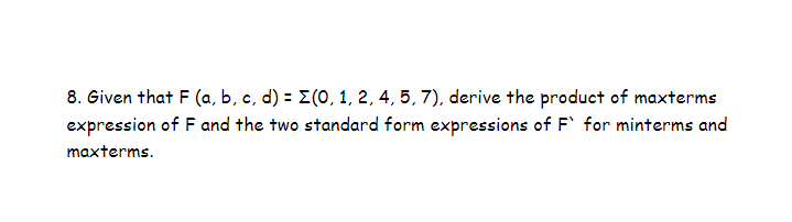 8. Given that F (a, b, c, d) = (0, 1, 2, 4, 5, 7), derive the product of maxterms
expression of F and the two standard form expressions of F` for minterms and
maxterms.