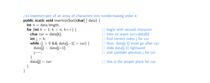 /** Insertion-sort of an array of characters into nondecreasing order +/
public static void insertionSort(char[] data) {
int n = data.length;
for (int k = 1; k<n; k++) {
char cur = data[k];
int j = k;
}
while (j> 0 && data[j-1] > cur) {
data[j] = data[j-1];
j--:
}
data[j] = cur;
// begin with second character
// time to insert cur=data[k]
// find correct index j for cur
// thus, data[j-1] must go after cur
// slide data[j-1] rightward
// and consider previous j for cur
// this is the proper place for cur