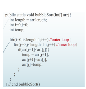 public static void bubbleSort(int[] arr) {
int length = arr.length;
int i=0.j=0;
int temp:
for(i=0;i<length-1;i++) //outer loop{
for(j=0;j<length-1-i;j++)//inner loop{
if(arr[j+1]<arr[j]){
temp-arr[j+1];
arr[j+1]=arr[j];
arr[j]-temp;
} // end bubbleSort()