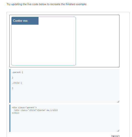 Try updating the live code below to recreate the finished example:
Center me.
.parent {
}
.child {
<div class="parent">
<div class="child">Center me.</div>
</div>
Roent