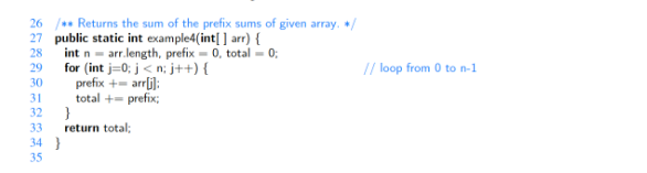 26 / Returns the sum of the prefix sums of given array. */
27 public static int example4(int[] arr) {
28
29
int narr.length, prefix = 0, total = 0;
for (int i=0; j<n; j++){
prefix += arr[i]:
total += prefix;
30
31
32
33
34
35
}
return total;
}
// loop from 0 to n-1