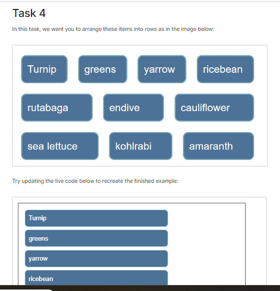 Task 4
In this task, we want you to arrange these items into rows as in the image below:
Turnip
rutabaga
sea lettuce
Turnip
greens
yarrow
greens
Try updating the live code below to recreate the finished example:
ricebean
endive
yarrow
kohlrabi
ricebean
cauliflower
amaranth