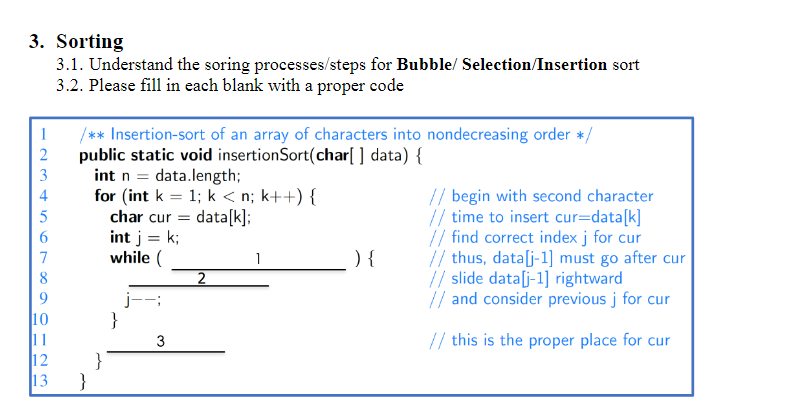 3. Sorting
3.1. Understand the soring processes/steps for Bubble/ Selection/Insertion sort
3.2. Please fill in each blank with a proper code
1
2
3
6
7
8
9
10
11
12
13
/** Insertion-sort of an array of characters into nondecreasing order */
public static void insertionSort(char[] data) {
int n = data.length;
for (int k = 1; k<n; k++) {
char cur
data[k];
int j = k;
while (
}
}
}
3
2
1
) {
// begin with second character
// time to insert cur=data[k]
// find correct index j for cur
// thus, data[j-1] must go after cur
// slide data[j-1] rightward
// and consider previous j for cur
// this is the proper place for cur