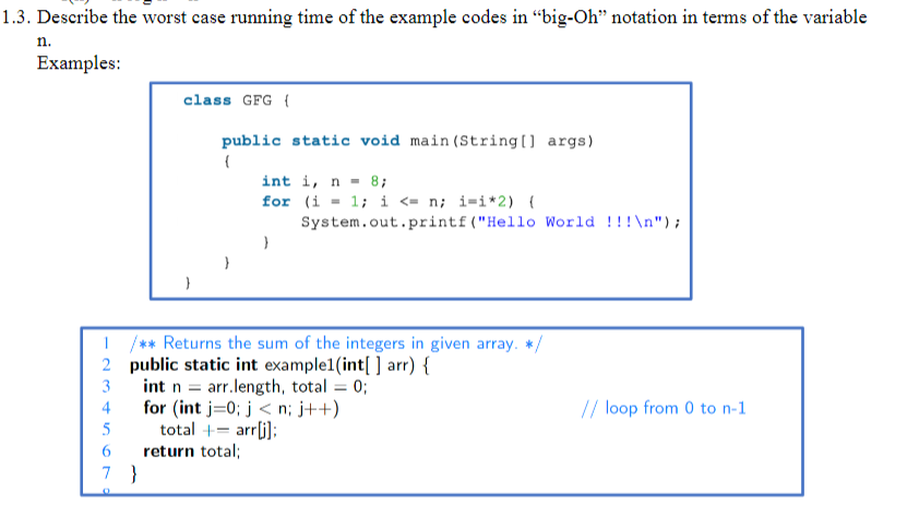 1.3. Describe the worst case running time of the example codes in "big-Oh" notation in terms of the variable
Examples:
n.
2
3
4
5
6
7
O
class GFG {
}
}
public static void main(String[] args)
{
1 /** Returns the sum of the integers in given array. */
public static int example1(int[] arr) {
int n = arr.length, total = 0;
for (int i=0; j<n; j++)
total += arr[i];
int i, n = 8;
for
return total;
}
(i = 1; i <= n; i=i*2) {
System.out.printf ("Hello World !!!\n");
// loop from 0 to n-1