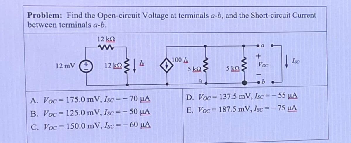 Problem: Find the Open-circuit Voltage at terminals a-b, and the Short-circuit Current
between terminals a-b.
12 ΚΩ
w
+
100L
Isc
12 mV
+
12 ΚΩ
Voc
5 ΚΩ
5 ΚΩ
b
A. Voc
175.0 mV, Isc=-70 μА
B. Voc 125.0 mV, Isc=-50 μА
C. Voc 150.0 mV, Isc=-60 μА
D. Voc
137.5 mV, Isc=-55 μА
E. Voc
187.5 mV, Isc=-75 μA