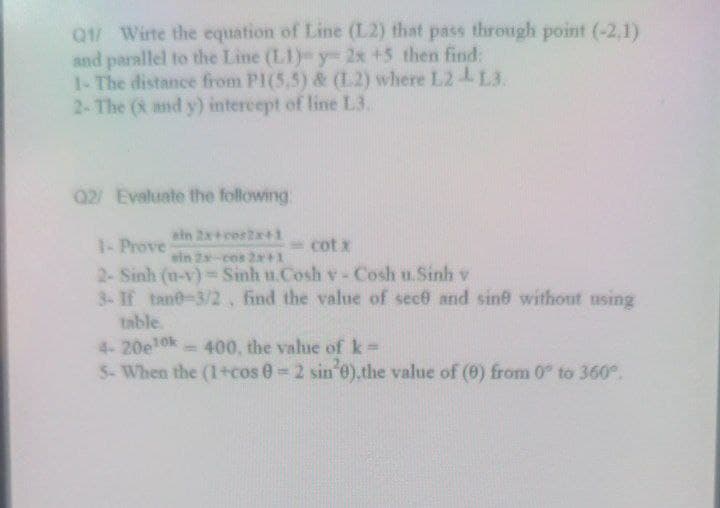 Q/ Wirte the equation of Line (L2) that pass through point (-2,1)
and parallel to the Line (L1)-y- 2x +5 then find:
1-The distance from PI(5,5) & (L2) where L24 L3.
2-The (X and y) intercept of line L3.
02/ Evaluate the following.
ein 2x+ces2x+1
1- Prove
2- Sinh (u-v)=Sinh u.Cosh v - Cosh u.Sinh v
3- If tane-3/2, find the value of sece and sine without using
=cot x
win 2x-cos 2a+1
table.
4-20e10k
5- When the (1+cos 0 2 sin o).the value of (0) from 0° to 360°.
400, the value of k=
