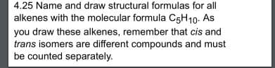 4.25 Name and draw structural formulas for all
alkenes with the molecular formula C5H10. As
you draw these alkenes, remember that cis and
trans isomers are different compounds and must
be counted separately.
