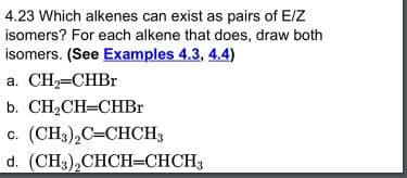 4.23 Which alkenes can exist as pairs of E/Z
isomers? For each alkene that does, draw both
isomers. (See Examples 4.3, 4.4)
a. CH=CHBR
b. CH2CH=CHBr
с. (CH), С-СНCH3
d. (CH3),CHCН-СНСH;
