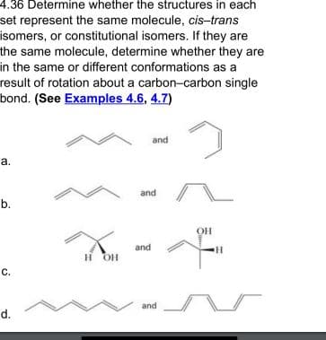 4.36 Determine whether the structures in each
set represent the same molecule, cis-trans
isomers, or constitutional isomers. If they are
the same molecule, determine whether they are
in the same or different conformations as a
result of rotation about a carbon-carbon single
bond. (See Examples 4.6, 4.7)
and
a.
and
b.
OH
and
H.
H OH
and
d.
C.
