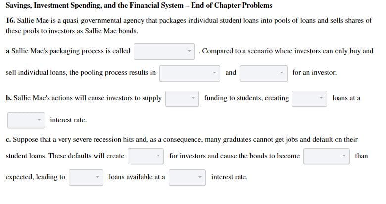 Savings, Investment Spending, and the Financial System- End of Chapter Problems
16. Sallie Mae is a quasi-governmental agency that packages individual student loans into pools of loans and sells shares of
these pools to investors as Sallie Mae bonds.
a Sallie Mae's packaging process is called
.Compared to a scenario where investors can only buy and
sell individual loans, the pooling process results in
and
for an investor.
b. Sallie Mae's actions will cause investors to supply
funding to students, creating
loans at a
interest rate.
c. Suppose that a very severe recession hits and, as a consequence, many graduates cannot get jobs and default on their
student loans. These defaults will create
for investors and cause the bonds to become
than
expected, leading to
loans available at a
interest rate.

