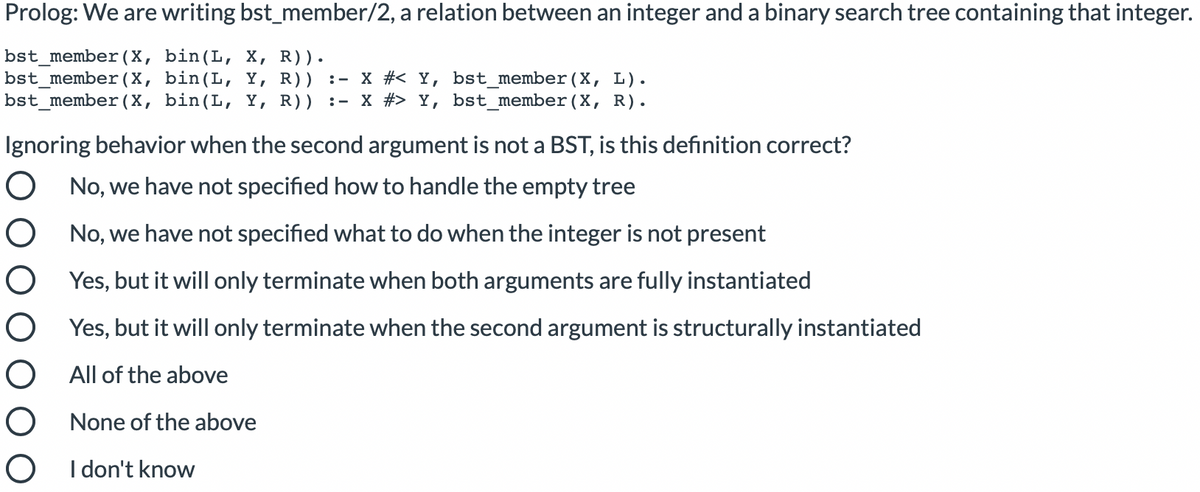 Prolog: We are writing bst_member/2, a relation between an integer and a binary search tree containing that integer.
bst_member(X, bin(L, X, R)).
bst_member(X, bin(L, Y, R)) :- X #< Y, bst_member(X, L).
bst_member (X, bin(L, Y, R)) :- X #> Y, bst_member(X, R).
Ignoring behavior when the second argument is not a BST, is this definition correct?
O No, we have not specified how to handle the empty tree
O No, we have not specified what to do when the integer is not present
O Yes, but it will only terminate when both arguments are fully instantiated
O Yes, but it will only terminate when the second argument is structurally instantiated
All of the above
None of the above
I don't know
