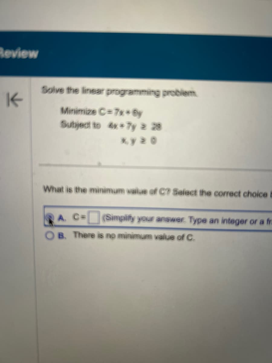 Review
K
Solve the linear programming problem
Minimize C=7x+By
Subject to 4x*7y > 28
ky 20
What is the minimum value of C? Select the correct choice b
A. C=
B. There is no minimum value of C.
(Simplify your answer. Type an integer or a fra