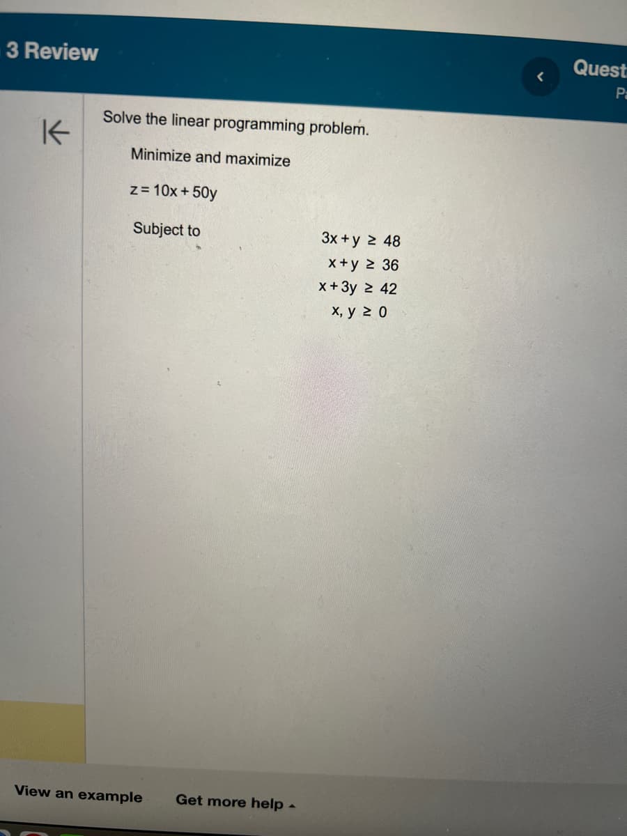 3 Review
K
Solve the linear programming problem.
Minimize and maximize
z = 10x + 50y
Subject to
View an example Get more help.
3x + y 2 48
x+y ≥ 36
x + 3y ≥ 42
x, y 20
<
Quest
Pa