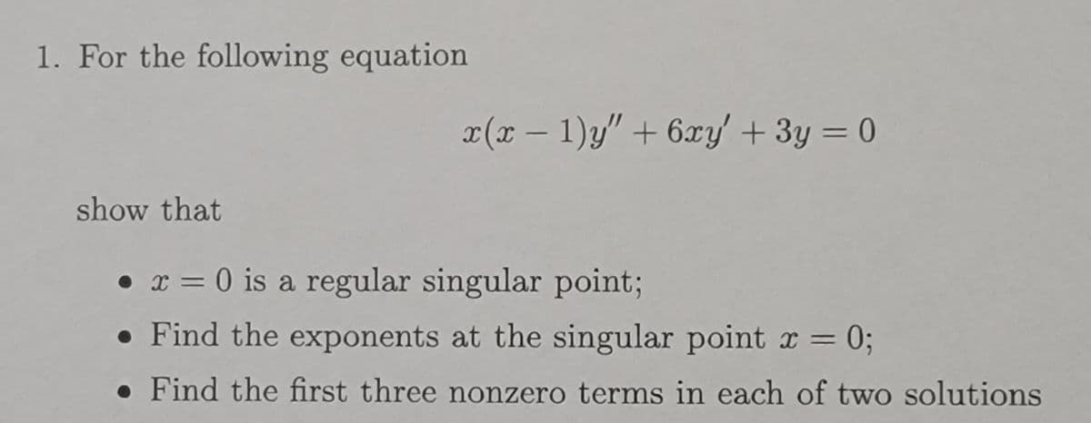 1. For the following equation
x(x − 1)y" + 6xy' + 3y = 0
show that
• x = 0 is a regular singular point;
●
. Find the exponents at the singular point x = = 0;
. Find the first three nonzero terms in each of two solutions