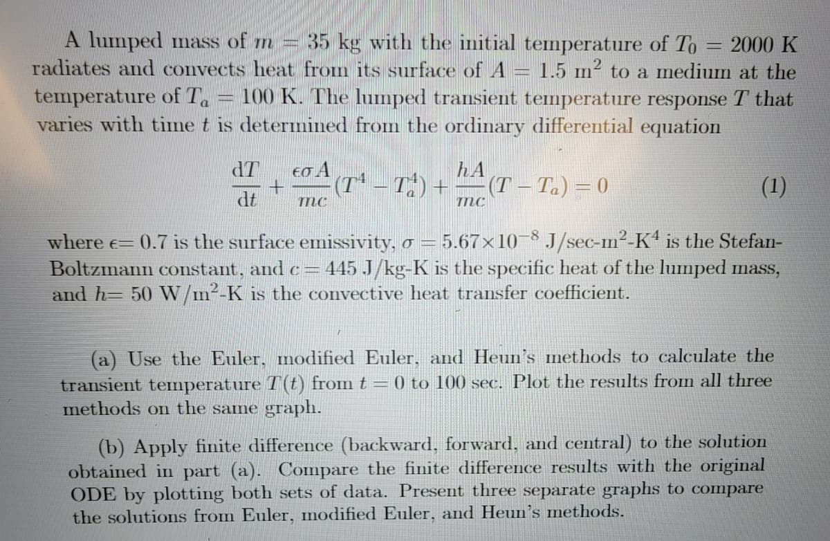 A lumped mass of m 35 kg with the initial temperature of To 2000 K
radiates and convects heat from its surface of A = 1.5 m² to a medium at the
temperature of T₁ = 100 K. The lumped transient temperature response T that
varies with time t is determined from the ordinary differential equation
dT
dt
εσ Α
+ (TT) +
hA
(T-Ta) = 0
mc
mC
(1)
where = 0.7 is the surface emissivity, σ = 5.67×10-8 J/sec-m²-K4 is the Stefan-
Boltzmann constant, and c= 445 J/kg-K is the specific heat of the lumped mass,
and h= 50 W/m²-K is the convective heat transfer coefficient.
(a) Use the Euler, modified Euler, and Heun's methods to calculate the
transient temperature T(t) from t = 0 to 100 sec. Plot the results from all three
methods on the same graph.
(b) Apply finite difference (backward, forward, and central) to the solution
obtained in part (a). Compare the finite difference results with the original
ODE by plotting both sets of data. Present three separate graphs to compare
the solutions from Euler, modified Euler, and Heun's methods.