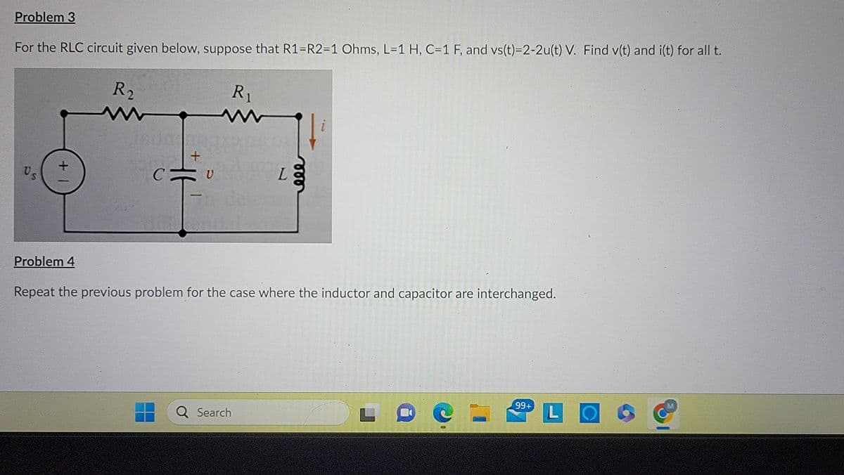 Problem 3
For the RLC circuit given below, suppose that R1=R2=1 Ohms, L=1 H, C=1 F, and vs(t)=2-2u(t) V. Find v(t) and i(t) for all t.
Us
R2
+
R₁
CVA
с
U
In debere
L
Problem 4
Repeat the previous problem for the case where the inductor and capacitor are interchanged.
Q Search
L
99+
LO