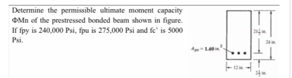 Determine the permissible ultimate moment capacity
Mn of the prestressed bonded beam shown in figure.
If fpy is 240,000 Psi, fpu is 275,000 Psi and fc' is 5000
Psi.
Aps-1.60 in 2
12 in
214 in
24 in