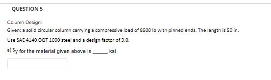 QUESTION 5
Column Design:
Given: a solid circular column carrying a compressive load of 8500 lb with pinned ends. The length is 50 in.
Use SAE 4140 OQT 1000 steel and a design factor of 3.0.
a) Sy for the material given above is
ksi