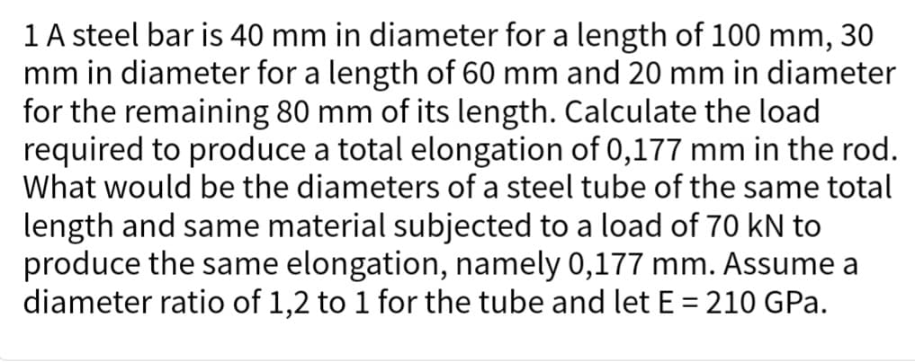 1 A steel bar is 40 mm in diameter for a length of 100 mm, 30
mm in diameter for a length of 60 mm and 20 mm in diameter
for the remaining 80 mm of its length. Calculate the load
required to produce a total elongation of 0,177 mm in the rod.
What would be the diameters of a steel tube of the same total
length and same material subjected to a load of 70 kN to
produce the same elongation, namely 0,177 mm. Assume a
diameter ratio of 1,2 to 1 for the tube and let E = 210 GPa.