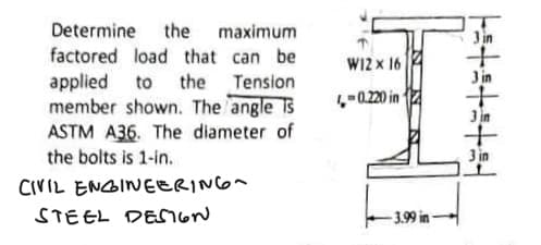 Determine the maximum
factored load that can be
applied to the Tension
member shown. The angle Ts
ASTM A36. The diameter of
the bolts is 1-in.
CIVIL ENGINEERING
STEEL DESIGN
W12 x 16
in
4,-0.220
-3.99 in
15+3+3+št