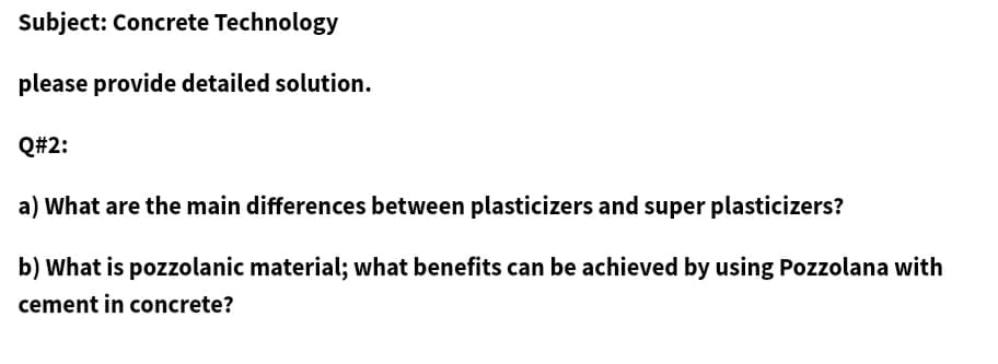Subject: Concrete Technology
please provide detailed solution.
Q#2:
a) What are the main differences between plasticizers and super plasticizers?
b) What is pozzolanic material; what benefits can be achieved by using Pozzolana with
cement in concrete?