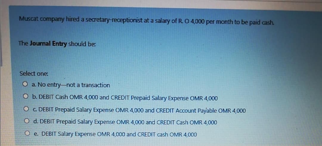 Muscat company hired a secretary-receptionist at a salary of R. 04,000 per month to be paid cash.
The Journal Entry should be:
Select one:
O a. No entry-not a transaction
O b. DEBIT Cash OMR 4,000 and CREDIT Prepaid Salary Expense OMR 4,000
O c. DEBIT Prepaid Salary Expense OMR 4,000 and CREDIT Account Payable OMR 4,000
O d. DEBIT Prepaid Salary Expense OMR 4,000 and CREDIT Cash OMR 4,000
O e. DEBIT Salary Expense OMR 4,000 and CREDIT cash OMR 4,000
