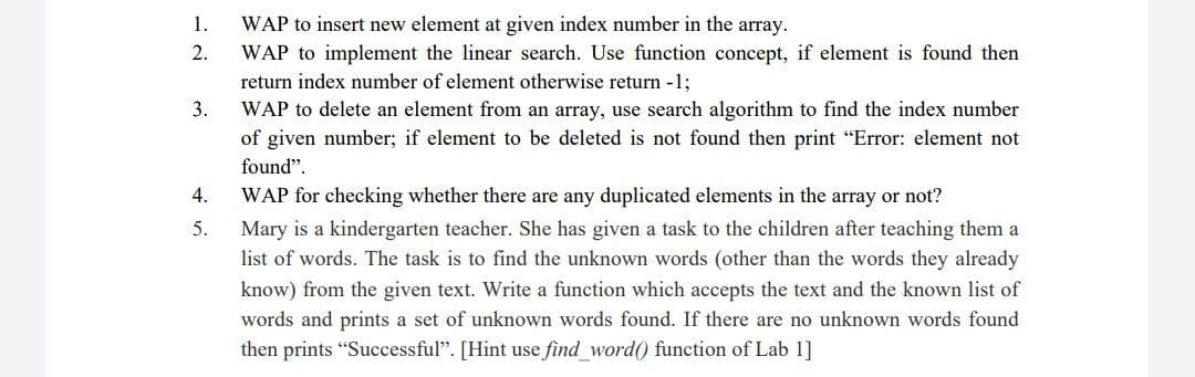 1.
WAP to insert new element at given index number in the array.
2.
WAP to implement the linear search. Use function concept, if element is found then
return index number of element otherwise return -1;
WAP to delete an element from an array, use search algorithm to find the index number
3.
of given number; if element to be deleted is not found then print "Error: element not
found".
4.
WAP for checking whether there are any duplicated elements in the array or not?
Mary is a kindergarten teacher. She has given a task to the children after teaching them a
list of words. The task is to find the unknown words (other than the words they already
5.
know) from the given text. Write a function which accepts the text and the known list of
words and prints a set of unknown words found. If there are no unknown words found
then prints "Successful". [Hint use find word() function of Lab 1]
