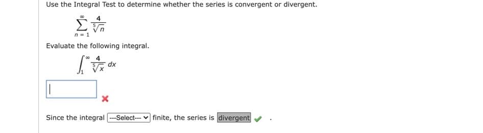 Use the Integral Test to determine whether the series is convergent or divergent.
n = 1
Evaluate the following integral.
dx
Since the integral ---Select--- v finite, the series is divergent
