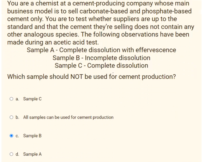 You are a chemist at a cement-producing company whose main
business model is to sell carbonate-based and phosphate-based
cement only. You are to test whether suppliers are up to the
standard and that the cement they're selling does not contain any
other analogous species. The following observations have been
made during an acetic acid test.
Sample A - Complete dissolution with effervescence
Sample B - Incomplete dissolution
Sample C - Complete dissolution
Which sample should NOT be used for cement production?
O a. Sample C
O b. All samples can be used for cement production
c. Sample B
O d. Sample A
