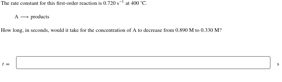 The rate constant for this first-order reaction is 0.720 s
-1
at 400 °C.
A → products
How long, in seconds, would it take for the concentration of A to decrease from 0.890 M to 0.330 M?
t =
S