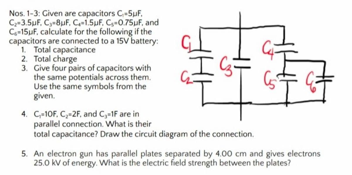 Nos. 1-3: Given are capacitors C,=5µF,
C2=3.5µF, C3=8µF, C4-1.5µF, Cs=0.75µF, and
C6=15µF, calculate for the following if the
capacitors are connected to a 15V battery:
1. Total capacitance
2. Total charge
3. Give four pairs of capacitors with
the same potentials across them.
Use the same symbols from the
given.
4. C,=10F, C,=2F, and C3=1F are in
parallel connection. What is their
total capacitance? Draw the circuit diagram of the connection.
5. An electron gun has parallel plates separated by 4.00 cm and gives electrons
25.0 kV of energy. What is the electric field strength between the plates?
