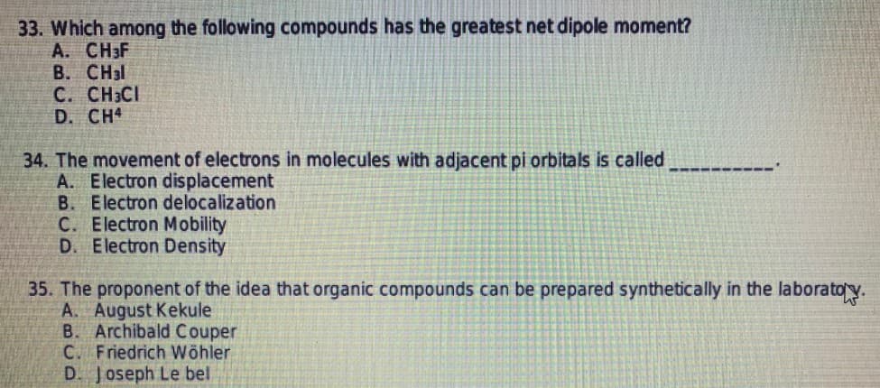 33. Which among the following compounds has the greatest net dipole moment?
А. СНF
B. CH3I
C. CH3CI
D. CH4
34. The movement of electrons in molecules with adjacent pi orbitals is called
A. Electron displacement
B. Electron delocalization
C. Electron Mobility
D. Electron Density
35. The proponent of the idea that organic compounds can be prepared synthetically in the laboratoy.
A. August Kekule
B. Archibald Couper
C. Friedrich Wöhler
D. Joseph Le bel
