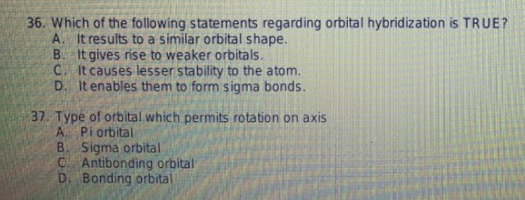 36. Which of the following statements regarding orbital hybridization is TRUE?
A. It results to a similar orbital shape.
B. It gives rise to weaker orbitals.
C It causes lesser stability to the atom.
D. It enables them to form sigma bonds.
37. Type of orbital which permits rotation on axis
A. Pi orbital
B Sigma orbital
C Antibonding orbital
D. Bonding orbital

