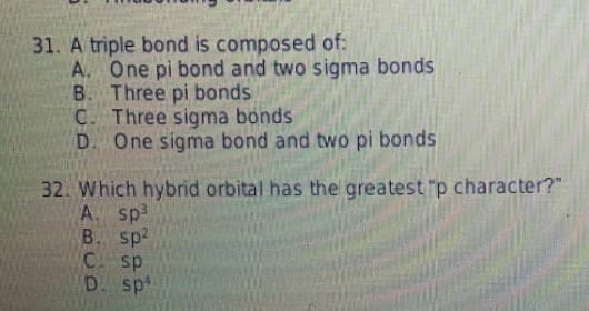 31. A triple bond is composed of:
A. One pi bond and two sigma bonds
B. Three pi bonds
C. Three sigma bonds
D. One sigma bond and two pi bonds
32. Which hybrid orbital has the greatest "p character?"
A. sp3
B. sp
C. sp
D. sp
