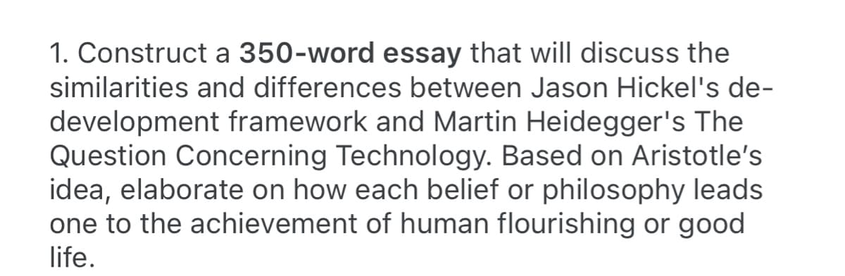 1. Construct a 350-word essay that will discuss the
similarities and differences between Jason Hickel's de-
development framework and Martin Heidegger's The
Question Concerning Technology. Based on Aristotle's
idea, elaborate on how each belief or philosophy leads
one to the achievement of human flourishing or good
life.
