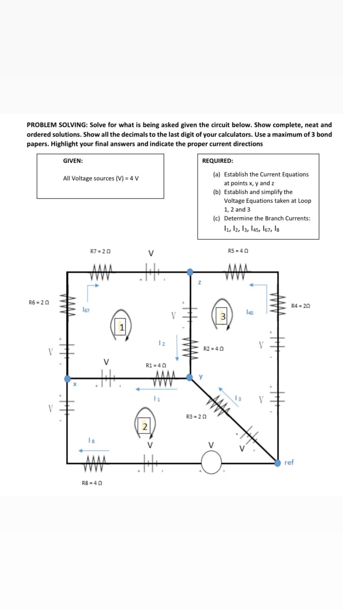 PROBLEM SOLVING: Solve for what is being asked given the circuit below. Show complete, neat and
ordered solutions. Show all the decimals to the last digit of your calculators. Use a maximum of 3 bond
papers. Highlight your final answers and indicate the proper current directions
GIVEN:
REQUIRED:
(a) Establish the Current Equations
All Voltage sources (V) = 4 V
at points x, y and z
(b) Establish and simplify the
Voltage Equations taken at Loop
1, 2 and 3
(c) Determine the Branch Currents:
l1, 12, 13, las, 167, Is
R7 = 20
V
R5 = 40
R6 = 20
R4 = 20
167
las
12
V
R2 =40
V
V
R1 = 40
y
V
R3 - 20
Is
ref
R8 = 4 0
