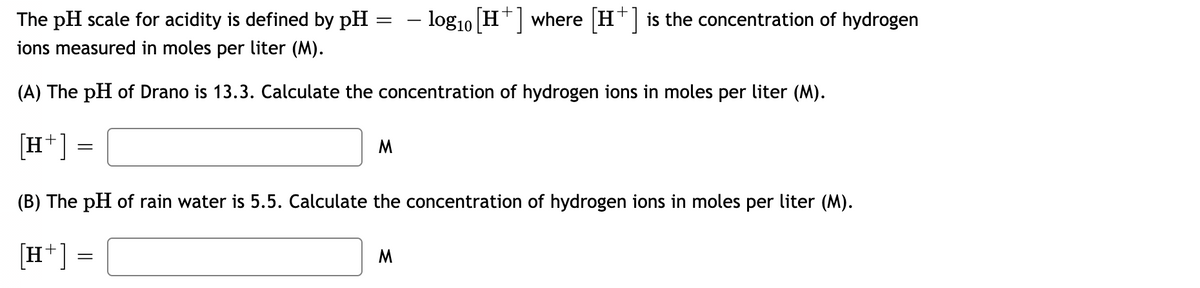 The pH scale for acidity is defined by pH
– log10 H*| where |H*| is the concentration of hydrogen
ions measured in moles per liter (M).
(A) The pH of Drano is 13.3. Calculate the concentration of hydrogen ions in moles per liter (M).
[H*] =
M
(B) The pH of rain water is 5.5. Calculate the concentration of hydrogen ions in moles per liter (M).
[H*] =
M
