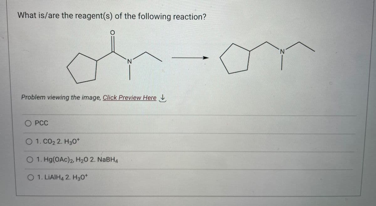 What is/are the reagent(s) of the following reaction?
Problem viewing the image. Click Preview Here
O PCC
N
O 1. CO₂ 2. H3O+
O 1. Hg(OAc)2, H₂O 2. NaBH4
O 1. LIAIH4 2. H3O+
-on
N