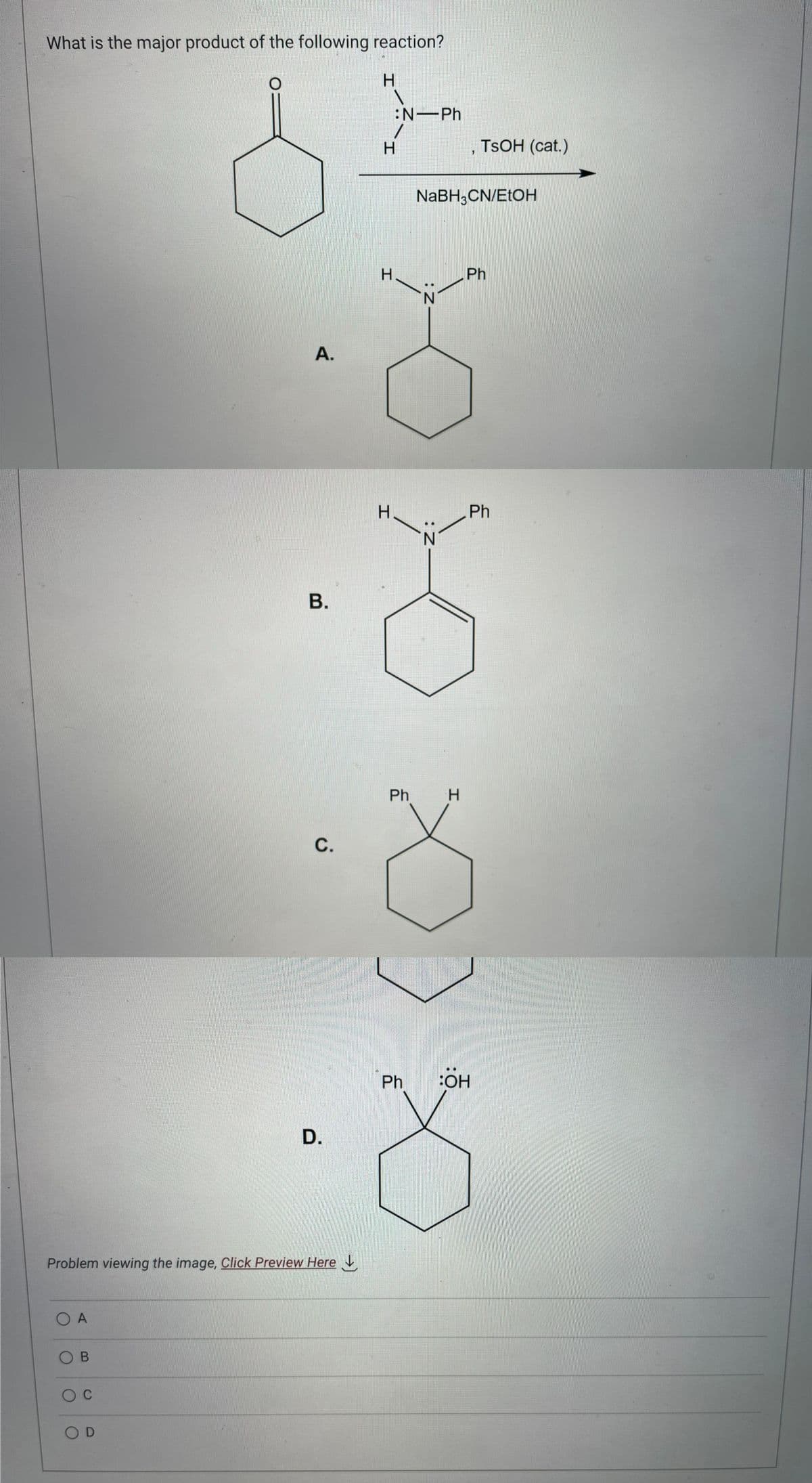 What is the major product of the following reaction?
O A
OB
O C
A.
Problem viewing the image. Click Preview Here
OD
B.
C.
D.
H
1
:N-Ph
1
H
Н.
H
Ph
NaBH3CN/EtOH
:Z
: Z-
N
H
TSOH (cat.)
Ph
Ph
Ph BOH