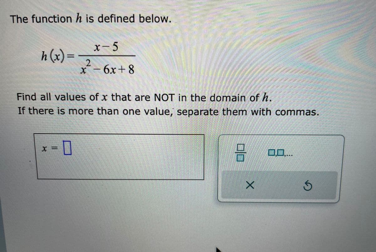 The function h is defined below.
h(x)= 2
-0
x-5
X =
x² - 6x+8
Find all values of x that are NOT in the domain of h.
If there is more than one value, separate them with commas.
RANDON
8
X
0,0,...
D
