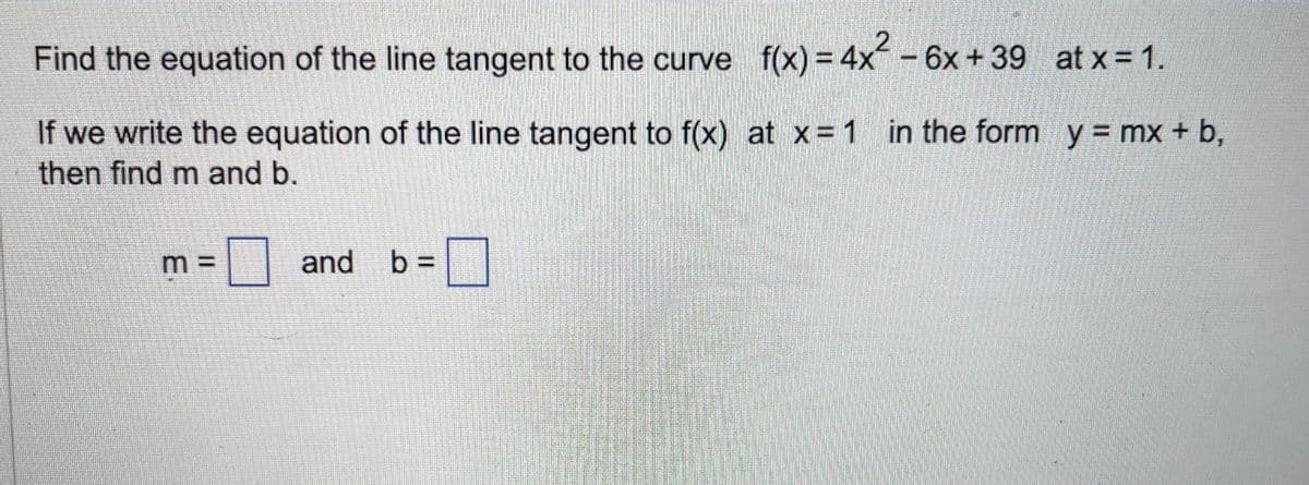 Find the equation of the line tangent to the curve f(x) = 4x² - 6x +39
If we write the equation of the line tangent to f(x) at x = 1 in the form y = mx + b,
then find m and b.
m =
at x = 1.
and b =