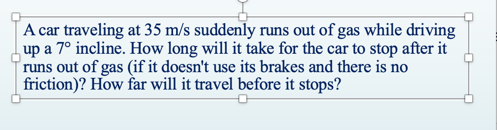 A car traveling at 35 m/s suddenly runs out of gas while driving
up a 7° incline. How long will it take for the car to stop after it
runs out of gas (if it doesn't use its brakes and there is no
friction)? How far will it travel before it stops?
