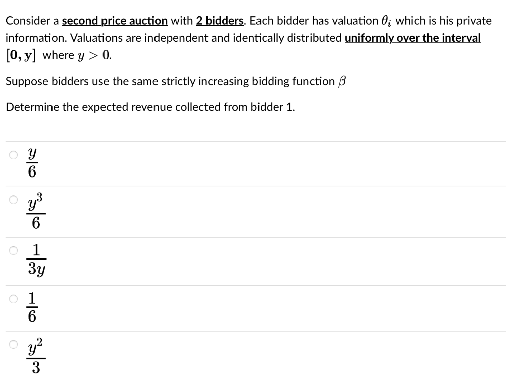 Consider a second price auction with 2 bidders. Each bidder has valuation 0; which is his private
information. Valuations are independent and identically distributed uniformly over the interval
[0, y] where y> 0.
Suppose bidders use the same strictly increasing bidding function B
Determine the expected revenue collected from bidder 1.
o У
20
O y ³
6
o 1
3y
3
